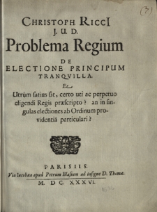 Christoph. Ricci J. U. D. Problema Regium De Electione Principum Tranqvilla: Et Utrum satius sit, certo uti ac perpetuo eligendi Regis pr&aelig;scripto? an in singulas electiones ab Ordinum providentia particulari?
