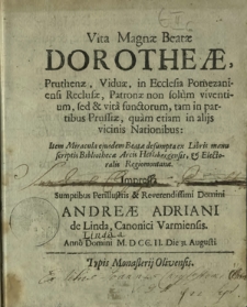 Vita Magna&aelig; Beat&aelig; Dorothe&aelig;, Pruthen&aelig;, Vidu&aelig;, in Ecclesia Pomezaniensi Reclus&aelig;, Patron&aelig; non solum viventium, sed & vita functorum, tam in partibus Prussi&aelig;, [...] : Item Miracula ejusdem Beat&aelig; desumpta ex Libris manuscriptis Bibliothec&aelig; Arcis Heilsbergensis, & Electoralis Regiomontan&aelig;