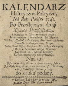 Kalendarz Historyczno-Polityczny Na Rok Pański 1742. Po Przestępnym drugi Xsiężyca Przybyszowy. Zawieraiący w sobie rewolucye roczne: Swięta ruchome i nieruchome: dni Xsiężyca: Wschod y Zachod słońca: reguły zbawienne codzienne: Monarchie teraźniejsze całey Europy: Krola, Senat Polski, Ministrow, Urzędnikow Koronnych, y W. X. L [...]