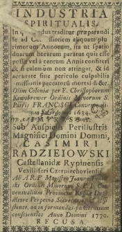 Industria spiritualis : In qua modus traditur praeparandi se ad Confessionem aliquam plurimorum Annorum, [&hellip;] Olim Coloniae per Christophorum Kewtbrewer [&hellip;] 1634. Impressa. Sub auspiciis Perillustris Magnifici Domini Domini Casimiri Radzieiowski Castellanidae Rypinensis Vexilliferi Czerniechoviensis. Ab A. R. P. Magistro Joanne Tyneński [&hellip;], ad informandas poenitentium conscientias Anno Domini 1770. Recusa