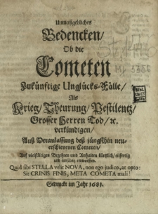 Unma&szlig;gebliches Bedencken Ob die Cometen Zuk&uuml;nftige Ungl&uuml;cks-F&auml;lle Als Krieg Theurung Pestilentz Grosser Herren Tod [et]c. verk&uuml;ndigen : Au&szlig; Veranlassung de&szlig; j&uuml;ngsthin neuerschienenen Cometen Auf vielf&auml;ltiges Begehren und Anhalten k&uuml;rtzlich eilfertig und einf&auml;ltig entworffen